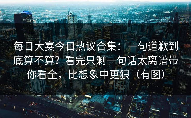 每日大赛今日热议合集：一句道歉到底算不算？看完只剩一句话太离谱带你看全，比想象中更狠（有图）
