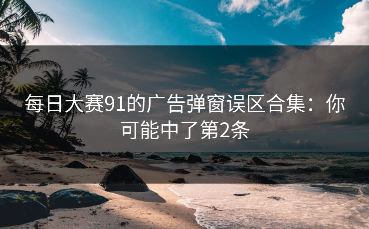 每日大赛91的广告弹窗误区合集：你可能中了第2条