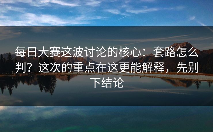 每日大赛这波讨论的核心：套路怎么判？这次的重点在这更能解释，先别下结论