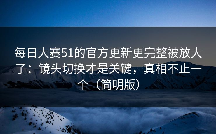 每日大赛51的官方更新更完整被放大了：镜头切换才是关键，真相不止一个（简明版）