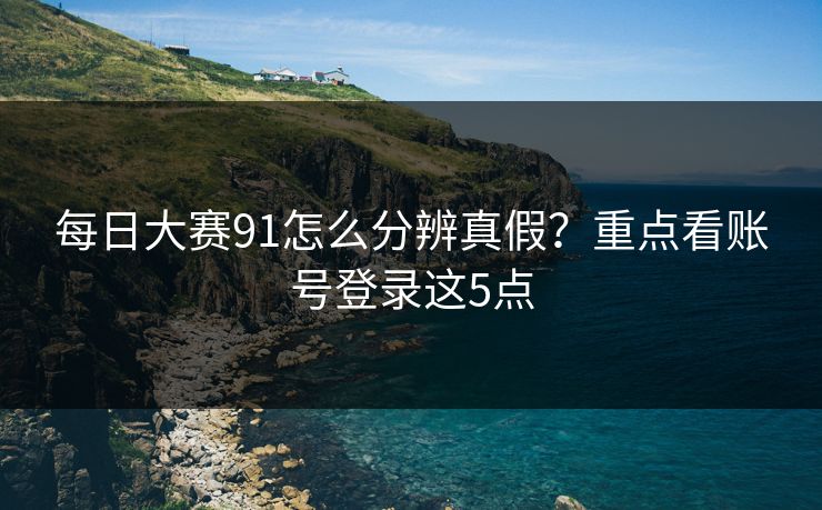 每日大赛91怎么分辨真假？重点看账号登录这5点