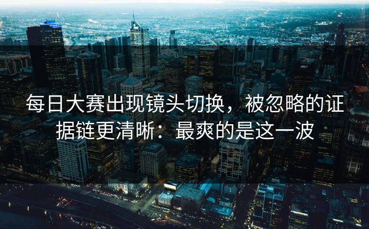 每日大赛出现镜头切换，被忽略的证据链更清晰：最爽的是这一波