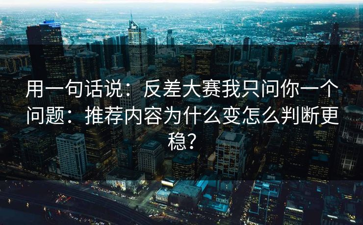 用一句话说：反差大赛我只问你一个问题：推荐内容为什么变怎么判断更稳？