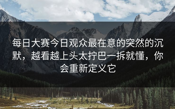 每日大赛今日观众最在意的突然的沉默，越看越上头太拧巴一拆就懂，你会重新定义它