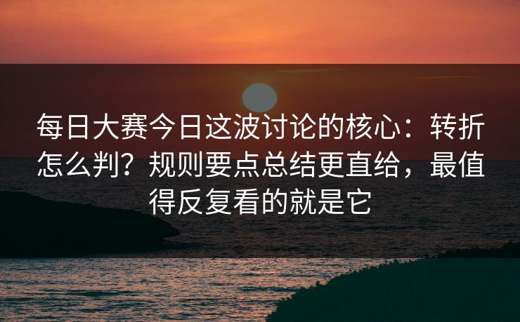 每日大赛今日这波讨论的核心：转折怎么判？规则要点总结更直给，最值得反复看的就是它