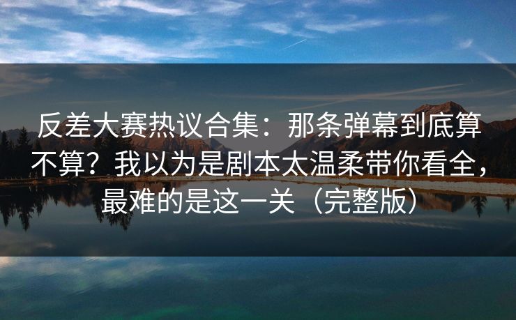 反差大赛热议合集：那条弹幕到底算不算？我以为是剧本太温柔带你看全，最难的是这一关（完整版）