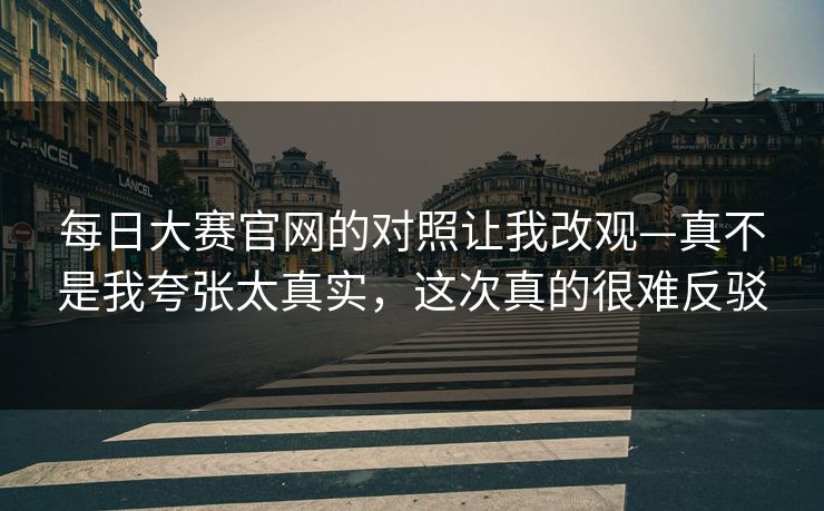 每日大赛官网的对照让我改观—真不是我夸张太真实，这次真的很难反驳