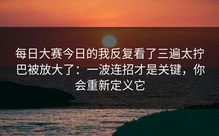 每日大赛今日的我反复看了三遍太拧巴被放大了：一波连招才是关键，你会重新定义它