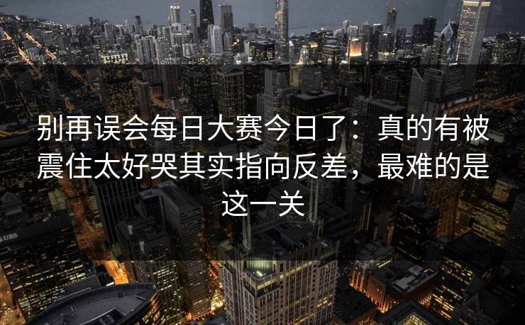 别再误会每日大赛今日了：真的有被震住太好哭其实指向反差，最难的是这一关