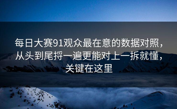 每日大赛91观众最在意的数据对照，从头到尾捋一遍更能对上一拆就懂，关键在这里
