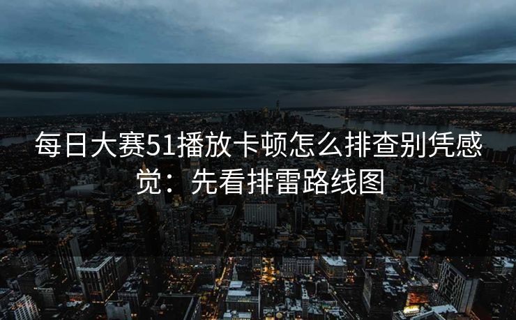 每日大赛51播放卡顿怎么排查别凭感觉：先看排雷路线图