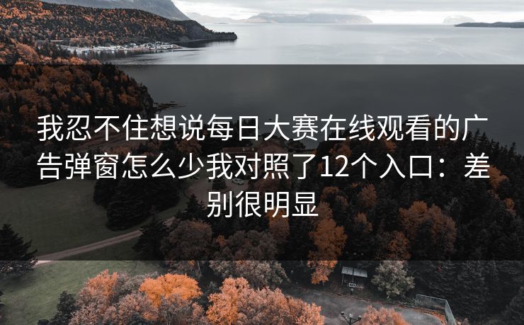 我忍不住想说每日大赛在线观看的广告弹窗怎么少我对照了12个入口：差别很明显