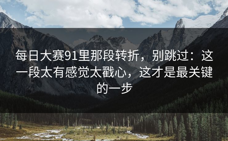 每日大赛91里那段转折，别跳过：这一段太有感觉太戳心，这才是最关键的一步