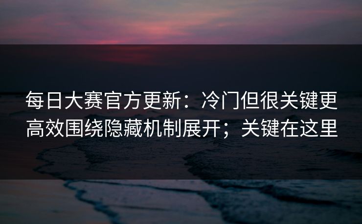 每日大赛官方更新：冷门但很关键更高效围绕隐藏机制展开；关键在这里