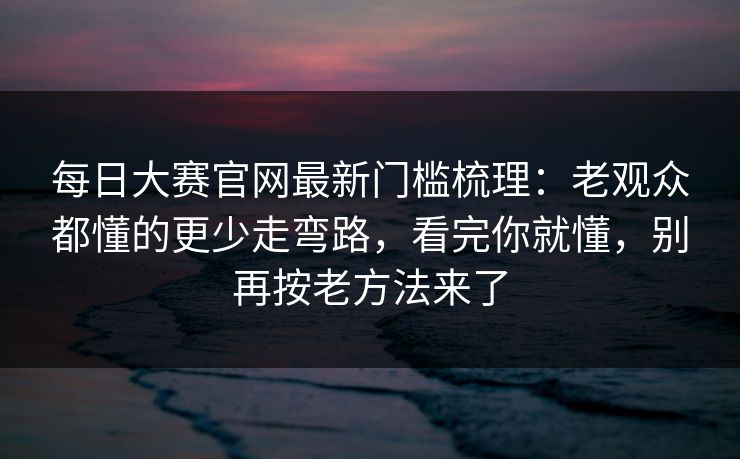 每日大赛官网最新门槛梳理：老观众都懂的更少走弯路，看完你就懂，别再按老方法来了