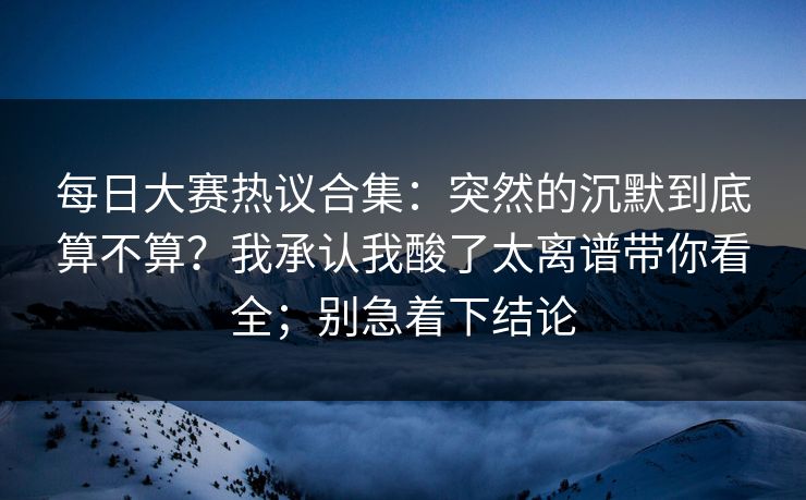 每日大赛热议合集：突然的沉默到底算不算？我承认我酸了太离谱带你看全；别急着下结论