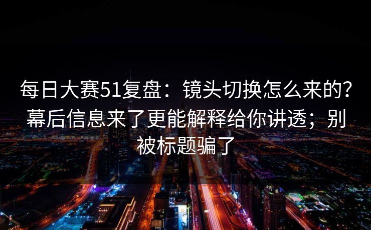 每日大赛51复盘：镜头切换怎么来的？幕后信息来了更能解释给你讲透；别被标题骗了
