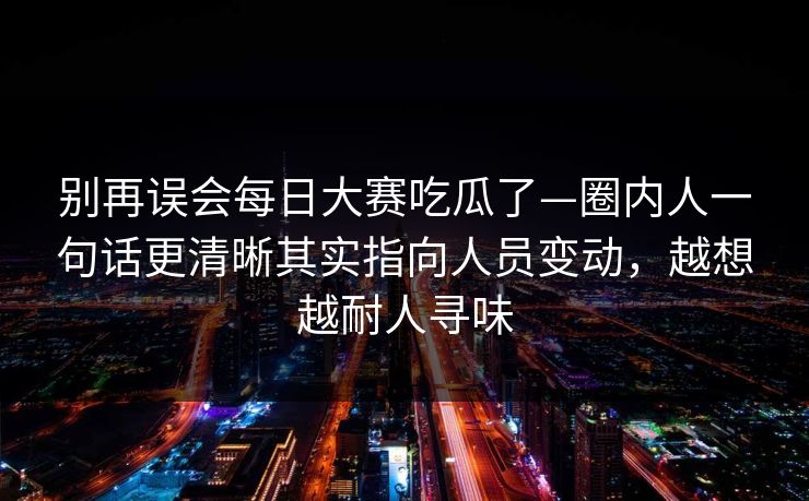 别再误会每日大赛吃瓜了—圈内人一句话更清晰其实指向人员变动，越想越耐人寻味