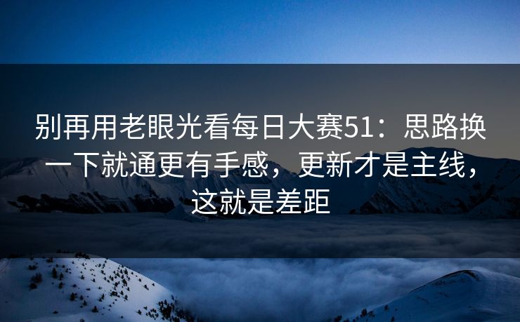别再用老眼光看每日大赛51：思路换一下就通更有手感，更新才是主线，这就是差距