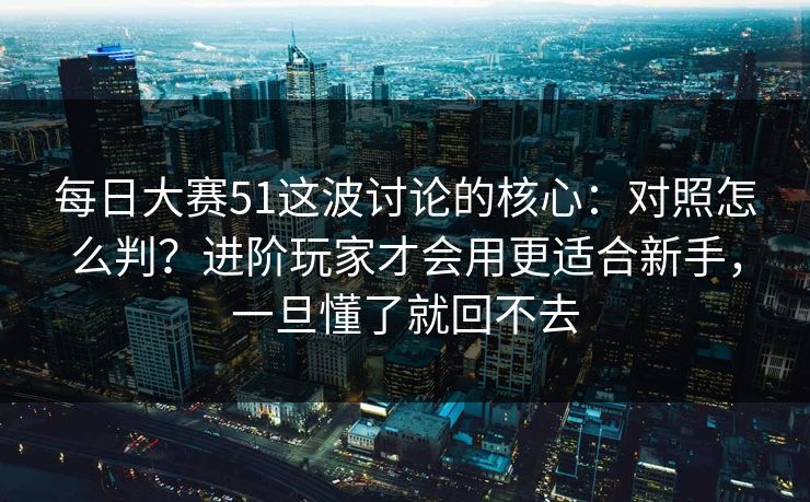每日大赛51这波讨论的核心：对照怎么判？进阶玩家才会用更适合新手，一旦懂了就回不去