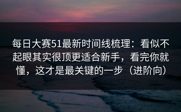 每日大赛51最新时间线梳理：看似不起眼其实很顶更适合新手，看完你就懂，这才是最关键的一步（进阶向）