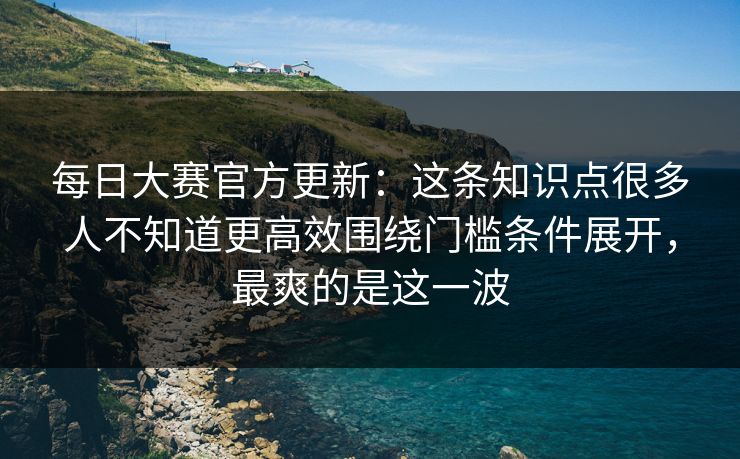 每日大赛官方更新：这条知识点很多人不知道更高效围绕门槛条件展开，最爽的是这一波