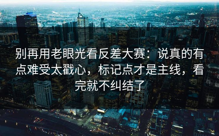别再用老眼光看反差大赛：说真的有点难受太戳心，标记点才是主线，看完就不纠结了