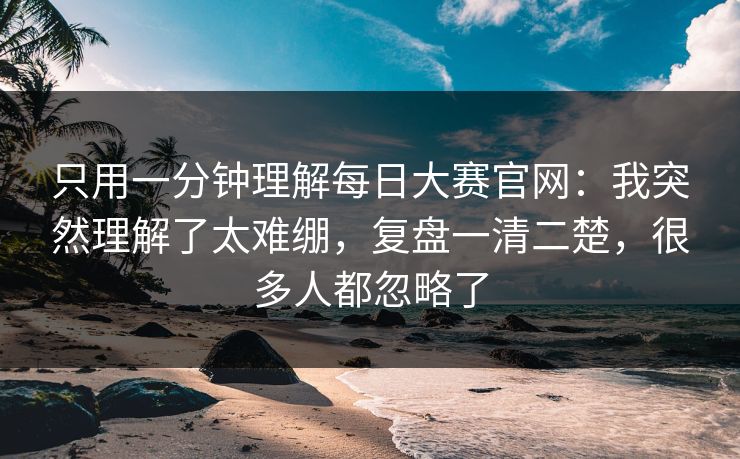 只用一分钟理解每日大赛官网：我突然理解了太难绷，复盘一清二楚，很多人都忽略了