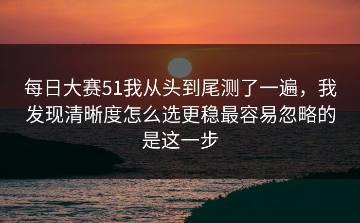 每日大赛51我从头到尾测了一遍，我发现清晰度怎么选更稳最容易忽略的是这一步
