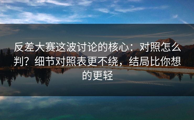 反差大赛这波讨论的核心：对照怎么判？细节对照表更不绕，结局比你想的更轻