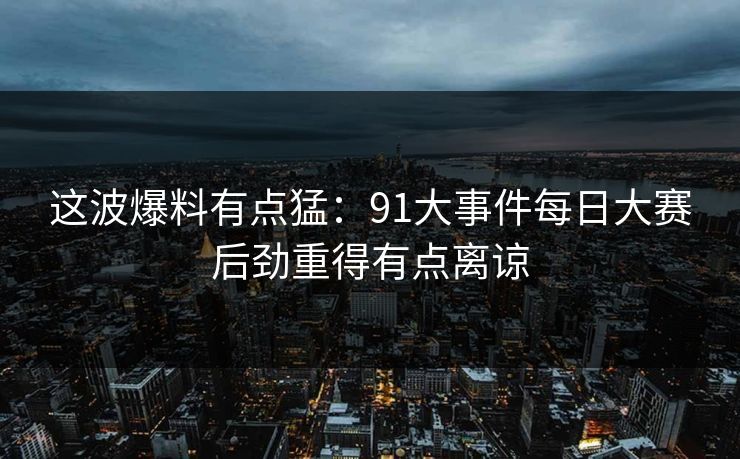 这波爆料有点猛:91大事件每日大赛后劲重得有点离谅 这波爆料有点猛:91大事件每日大赛后劲重得有点离谅